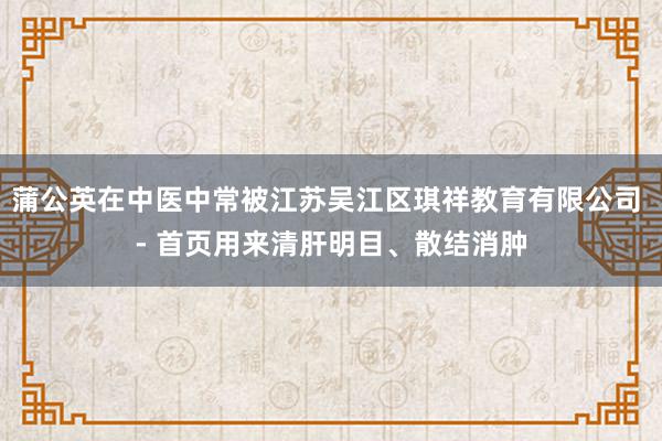 蒲公英在中医中常被江苏吴江区琪祥教育有限公司 - 首页用来清肝明目、散结消肿