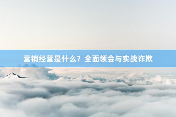营销经营是什么？全面领会与实战诈欺